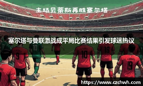 塞尔塔与曼联激战成平局比赛结果引发球迷热议